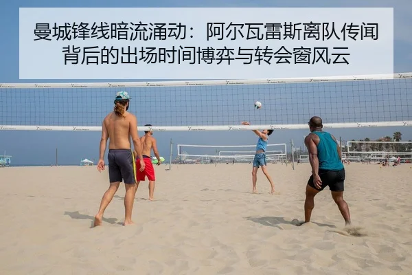 曼城锋线暗流涌动：阿尔瓦雷斯离队传闻背后的出场时间博弈与转会窗风云